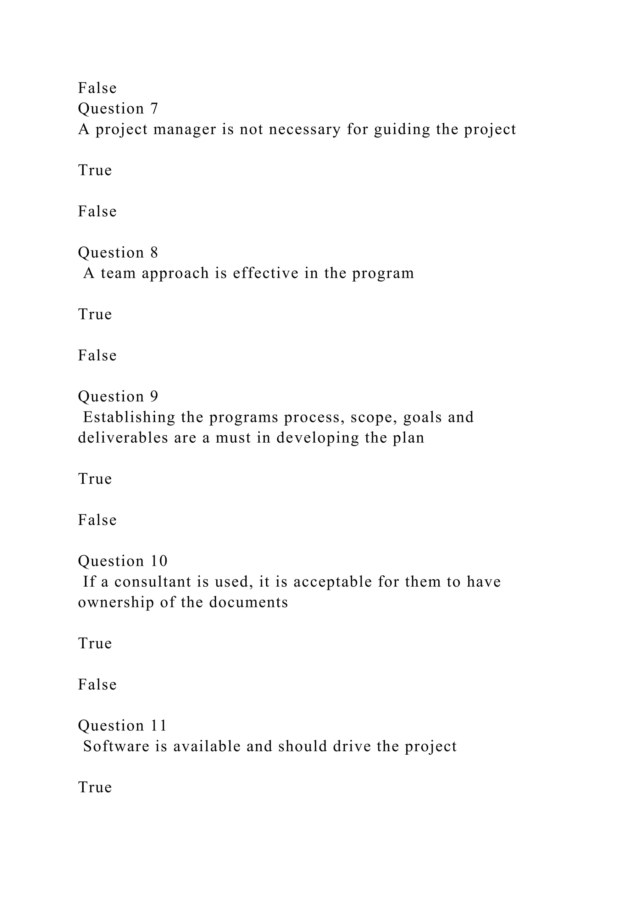 False
Question 7
A project manager is not necessary for guiding the project
True
False
Question 8
A team approach is effective in the program
True
False
Question 9
Establishing the programs process, scope, goals and
deliverables are a must in developing the plan
True
False
Question 10
If a consultant is used, it is acceptable for them to have
ownership of the documents
True
False
Question 11
Software is available and should drive the project
True
 