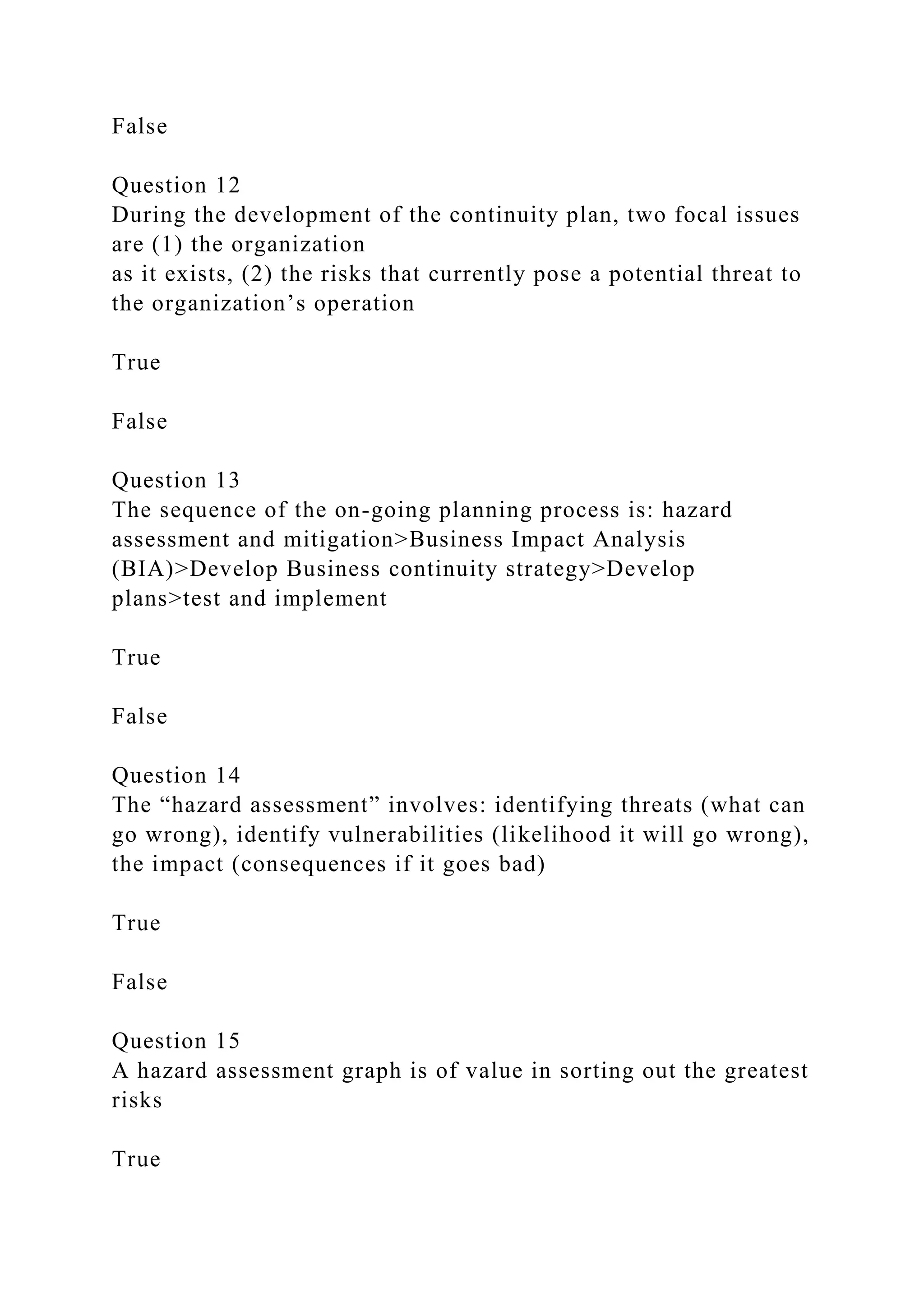 False
Question 12
During the development of the continuity plan, two focal issues
are (1) the organization
as it exists, (2) the risks that currently pose a potential threat to
the organization’s operation
True
False
Question 13
The sequence of the on-going planning process is: hazard
assessment and mitigation>Business Impact Analysis
(BIA)>Develop Business continuity strategy>Develop
plans>test and implement
True
False
Question 14
The “hazard assessment” involves: identifying threats (what can
go wrong), identify vulnerabilities (likelihood it will go wrong),
the impact (consequences if it goes bad)
True
False
Question 15
A hazard assessment graph is of value in sorting out the greatest
risks
True
 