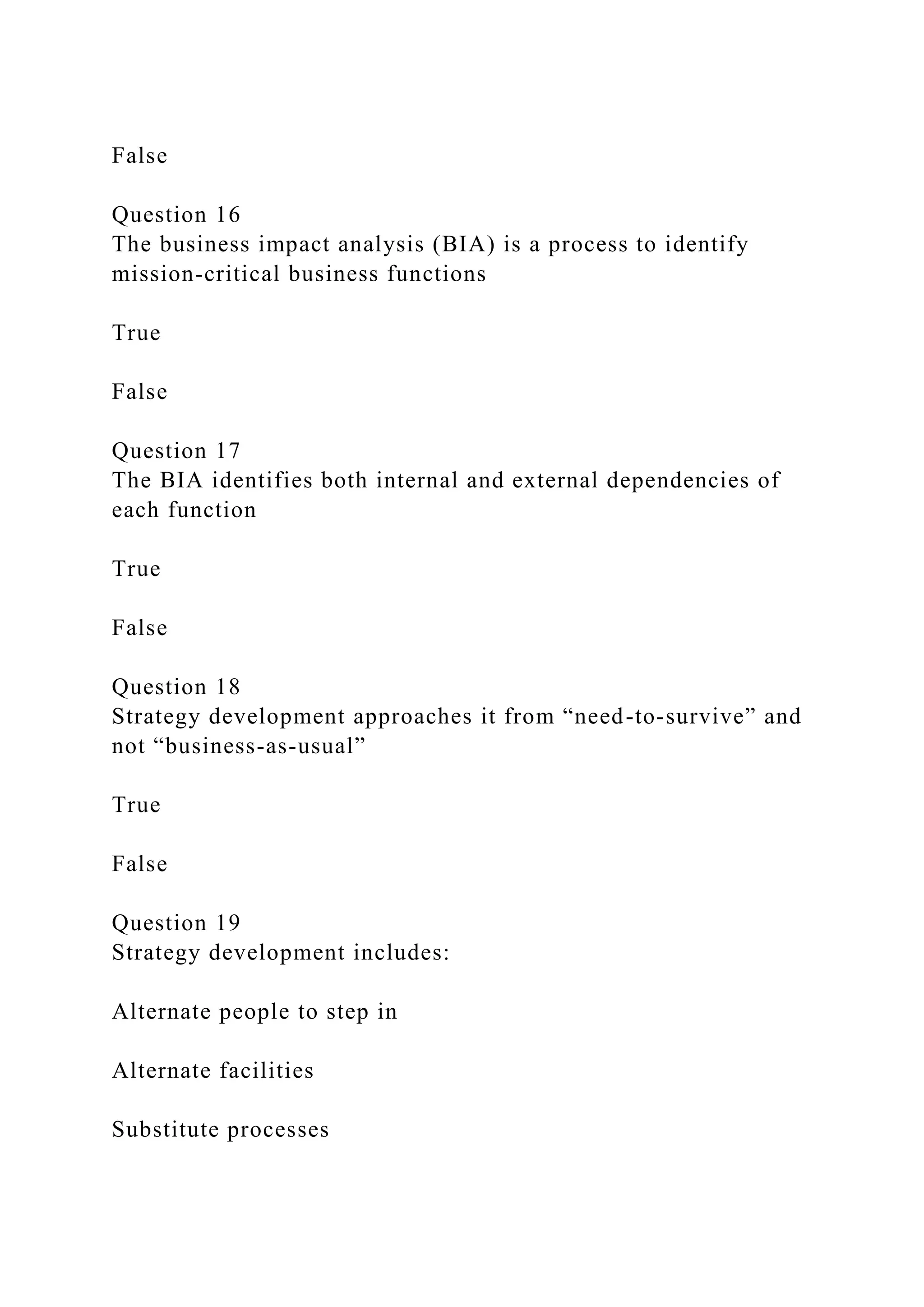 False
Question 16
The business impact analysis (BIA) is a process to identify
mission-critical business functions
True
False
Question 17
The BIA identifies both internal and external dependencies of
each function
True
False
Question 18
Strategy development approaches it from “need-to-survive” and
not “business-as-usual”
True
False
Question 19
Strategy development includes:
Alternate people to step in
Alternate facilities
Substitute processes
 