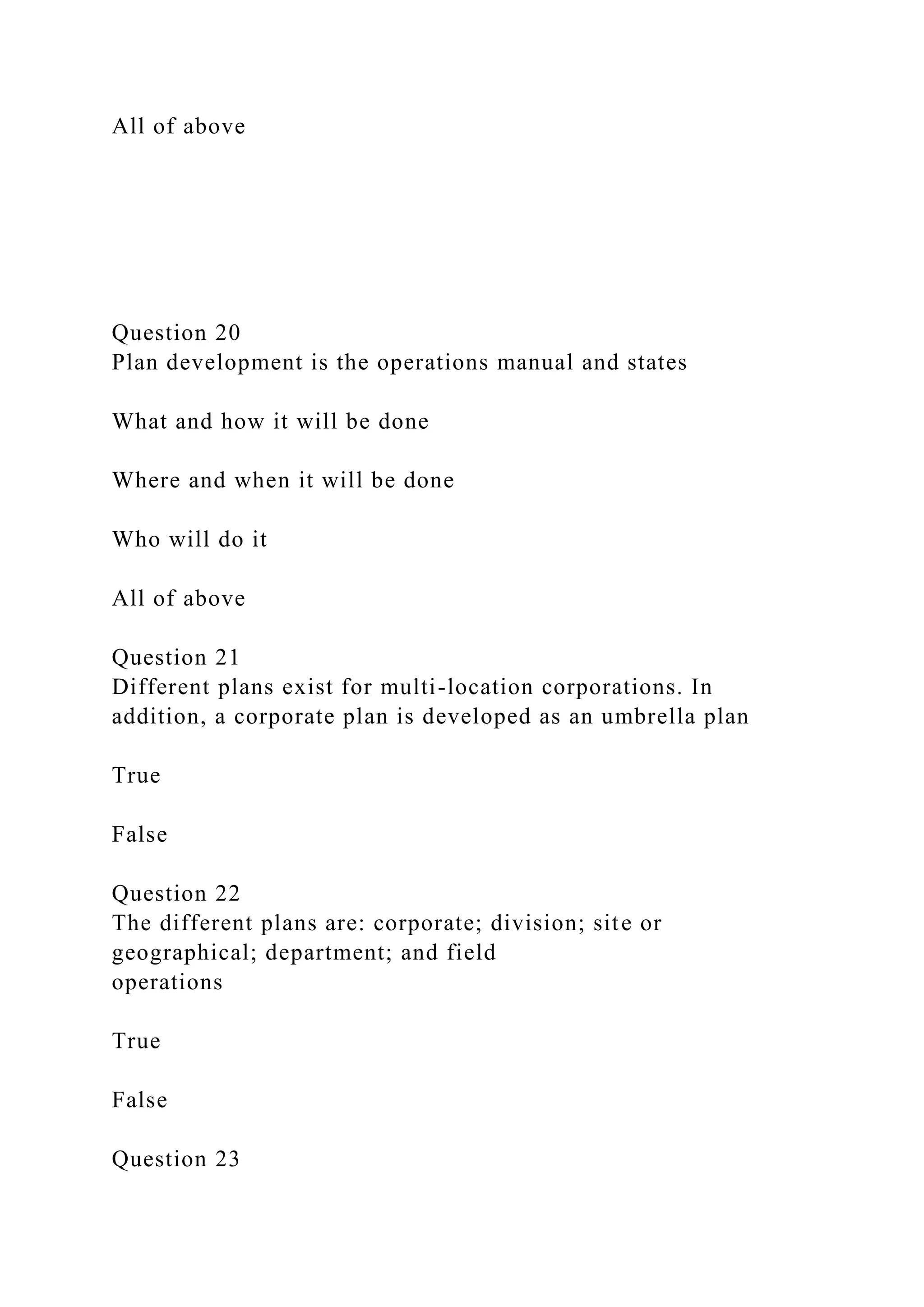 All of above
Question 20
Plan development is the operations manual and states
What and how it will be done
Where and when it will be done
Who will do it
All of above
Question 21
Different plans exist for multi-location corporations. In
addition, a corporate plan is developed as an umbrella plan
True
False
Question 22
The different plans are: corporate; division; site or
geographical; department; and field
operations
True
False
Question 23
 