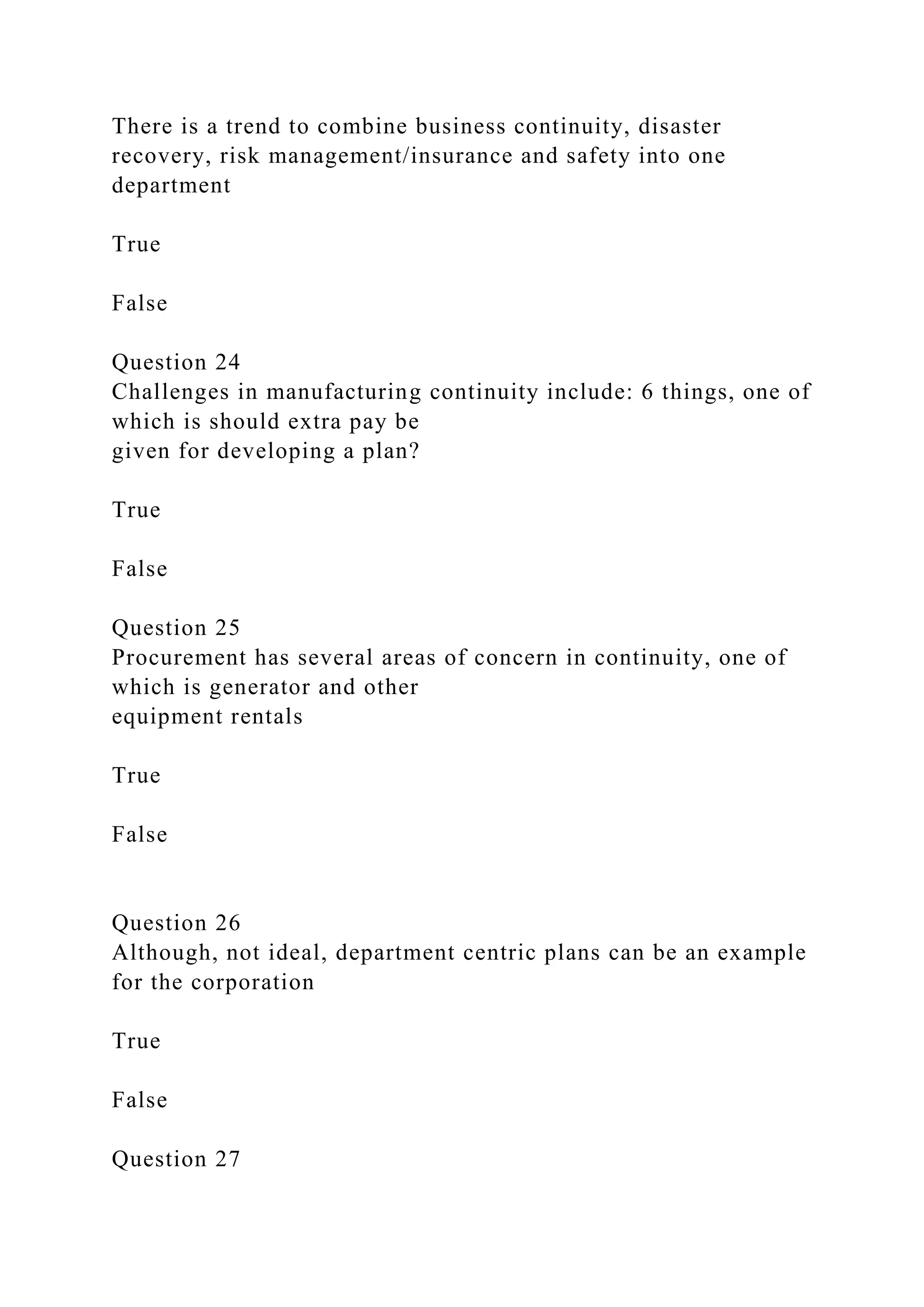 There is a trend to combine business continuity, disaster
recovery, risk management/insurance and safety into one
department
True
False
Question 24
Challenges in manufacturing continuity include: 6 things, one of
which is should extra pay be
given for developing a plan?
True
False
Question 25
Procurement has several areas of concern in continuity, one of
which is generator and other
equipment rentals
True
False
Question 26
Although, not ideal, department centric plans can be an example
for the corporation
True
False
Question 27
 