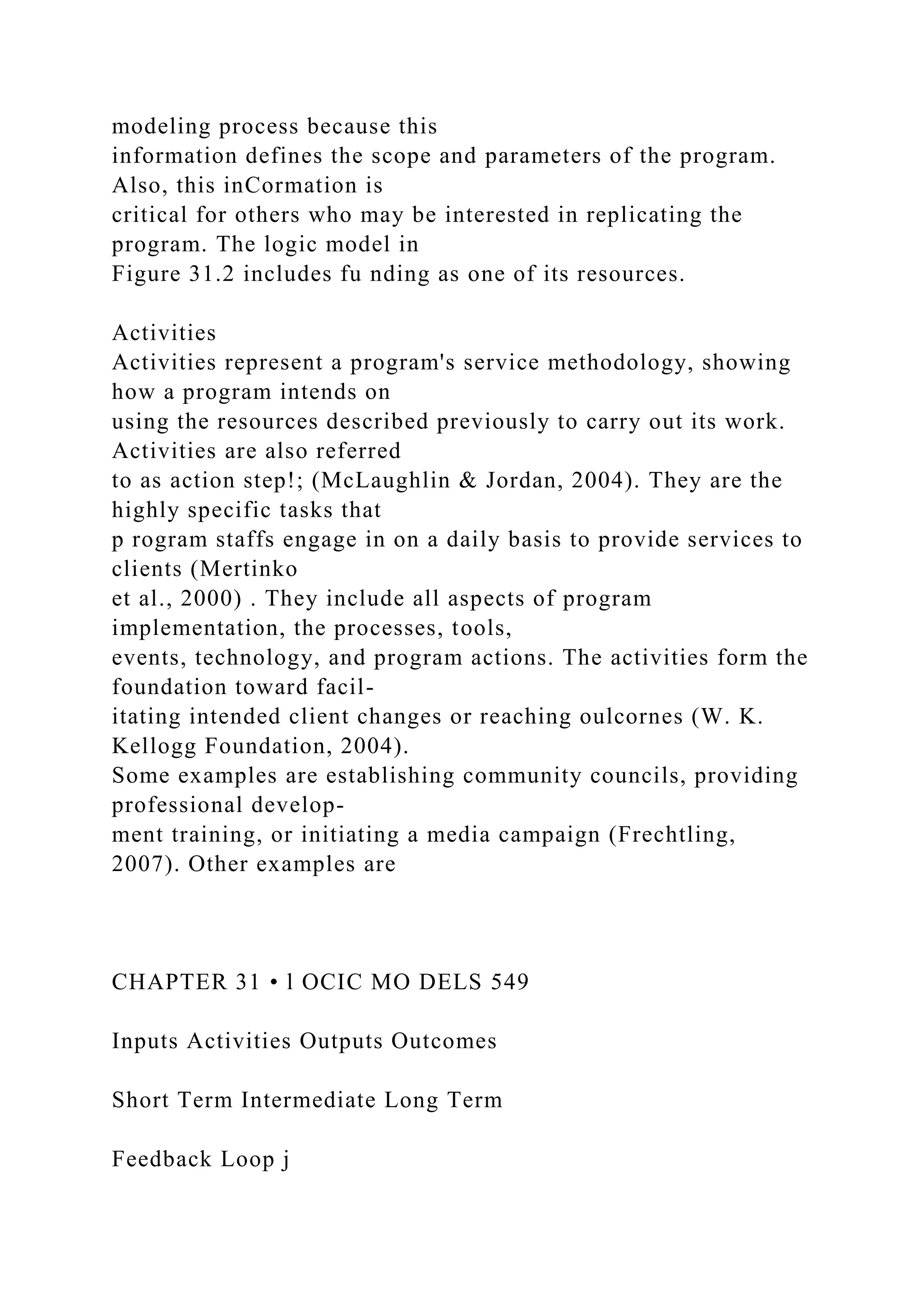 modeling process because this
information defines the scope and parameters of the program.
Also, this inCormation is
critical for others who may be interested in replicating the
program. The logic model in
Figure 31.2 includes fu nding as one of its resources.
Activities
Activities represent a program's service methodology, showing
how a program intends on
using the resources described previously to carry out its work.
Activities are also referred
to as action step!; (McLaughlin & Jordan, 2004). They are the
highly specific tasks that
p rogram staffs engage in on a daily basis to provide services to
clients (Mertinko
et al., 2000) . They include all aspects of program
implementation, the processes, tools,
events, technology, and program actions. The activities form the
foundation toward facil-
itating intended client changes or reaching oulcornes (W. K.
Kellogg Foundation, 2004).
Some examples are establishing community councils, providing
professional develop-
ment training, or initiating a media campaign (Frechtling,
2007). Other examples are
CHAPTER 31 • l OCIC MO DELS 549
Inputs Activities Outputs Outcomes
Short Term Intermediate Long Term
Feedback Loop j
 
