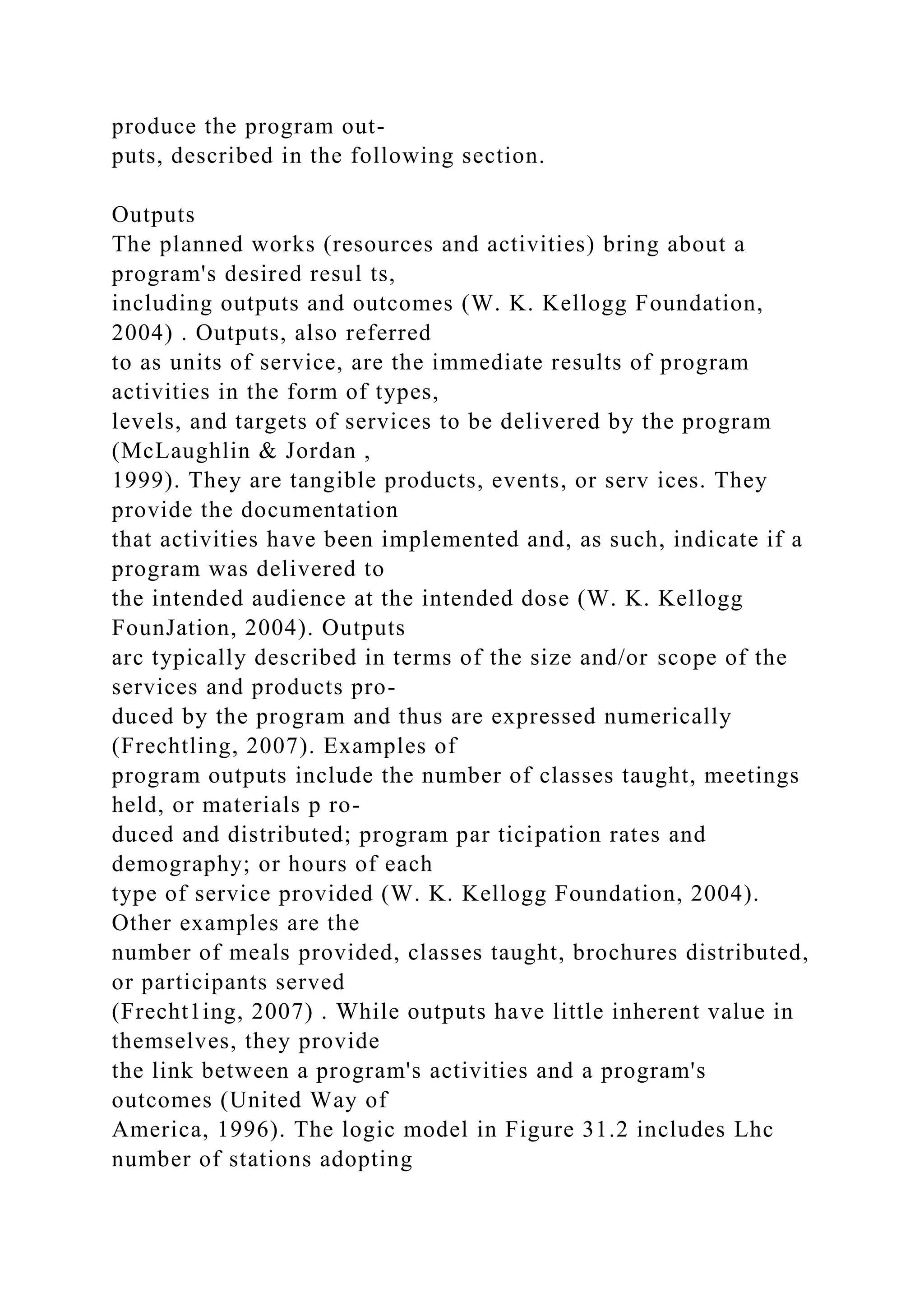 produce the program out-
puts, described in the following section.
Outputs
The planned works (resources and activities) bring about a
program's desired resul ts,
including outputs and outcomes (W. K. Kellogg Foundation,
2004) . Outputs, also referred
to as units of service, are the immediate results of program
activities in the form of types,
levels, and targets of services to be delivered by the program
(McLaughlin & Jordan ,
1999). They are tangible products, events, or serv ices. They
provide the documentation
that activities have been implemented and, as such, indicate if a
program was delivered to
the intended audience at the intended dose (W. K. Kellogg
FounJation, 2004). Outputs
arc typically described in terms of the size and/or scope of the
services and products pro-
duced by the program and thus are expressed numerically
(Frechtling, 2007). Examples of
program outputs include the number of classes taught, meetings
held, or materials p ro-
duced and distributed; program par ticipation rates and
demography; or hours of each
type of service provided (W. K. Kellogg Foundation, 2004).
Other examples are the
number of meals provided, classes taught, brochures distributed,
or participants served
(Frecht1ing, 2007) . While outputs have little inherent value in
themselves, they provide
the link between a program's activities and a program's
outcomes (United Way of
America, 1996). The logic model in Figure 31.2 includes Lhc
number of stations adopting
 