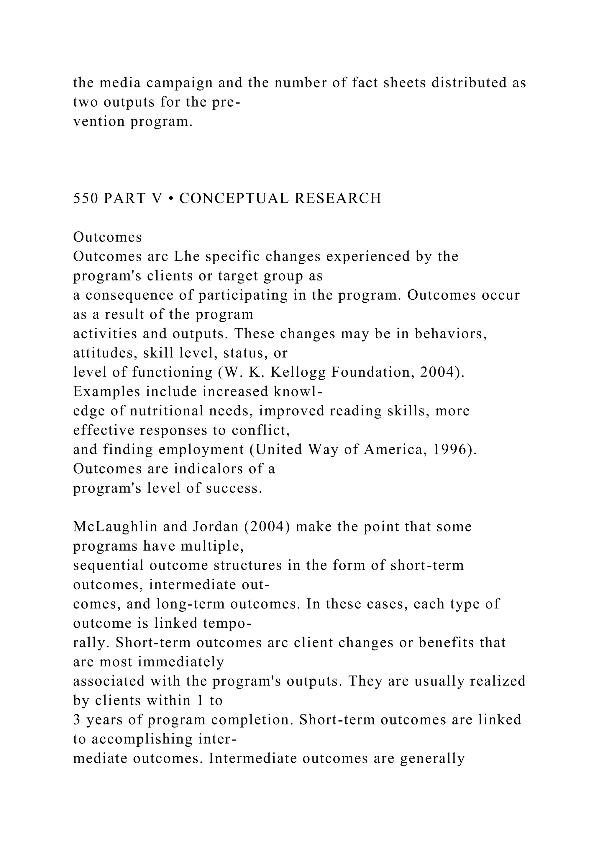 the media campaign and the number of fact sheets distributed as
two outputs for the pre-
vention program.
550 PART V • CONCEPTUAL RESEARCH
Outcomes
Outcomes arc Lhe specific changes experienced by the
program's clients or target group as
a consequence of participating in the program. Outcomes occur
as a result of the program
activities and outputs. These changes may be in behaviors,
attitudes, skill level, status, or
level of functioning (W. K. Kellogg Foundation, 2004).
Examples include increased knowl-
edge of nutritional needs, improved reading skills, more
effective responses to conflict,
and finding employment (United Way of America, 1996).
Outcomes are indicalors of a
program's level of success.
McLaughlin and Jordan (2004) make the point that some
programs have multiple,
sequential outcome structures in the form of short-term
outcomes, intermediate out-
comes, and long-term outcomes. In these cases, each type of
outcome is linked tempo-
rally. Short-term outcomes arc client changes or benefits that
are most immediately
associated with the program's outputs. They are usually realized
by clients within 1 to
3 years of program completion. Short-term outcomes are linked
to accomplishing inter-
mediate outcomes. Intermediate outcomes are generally
 
