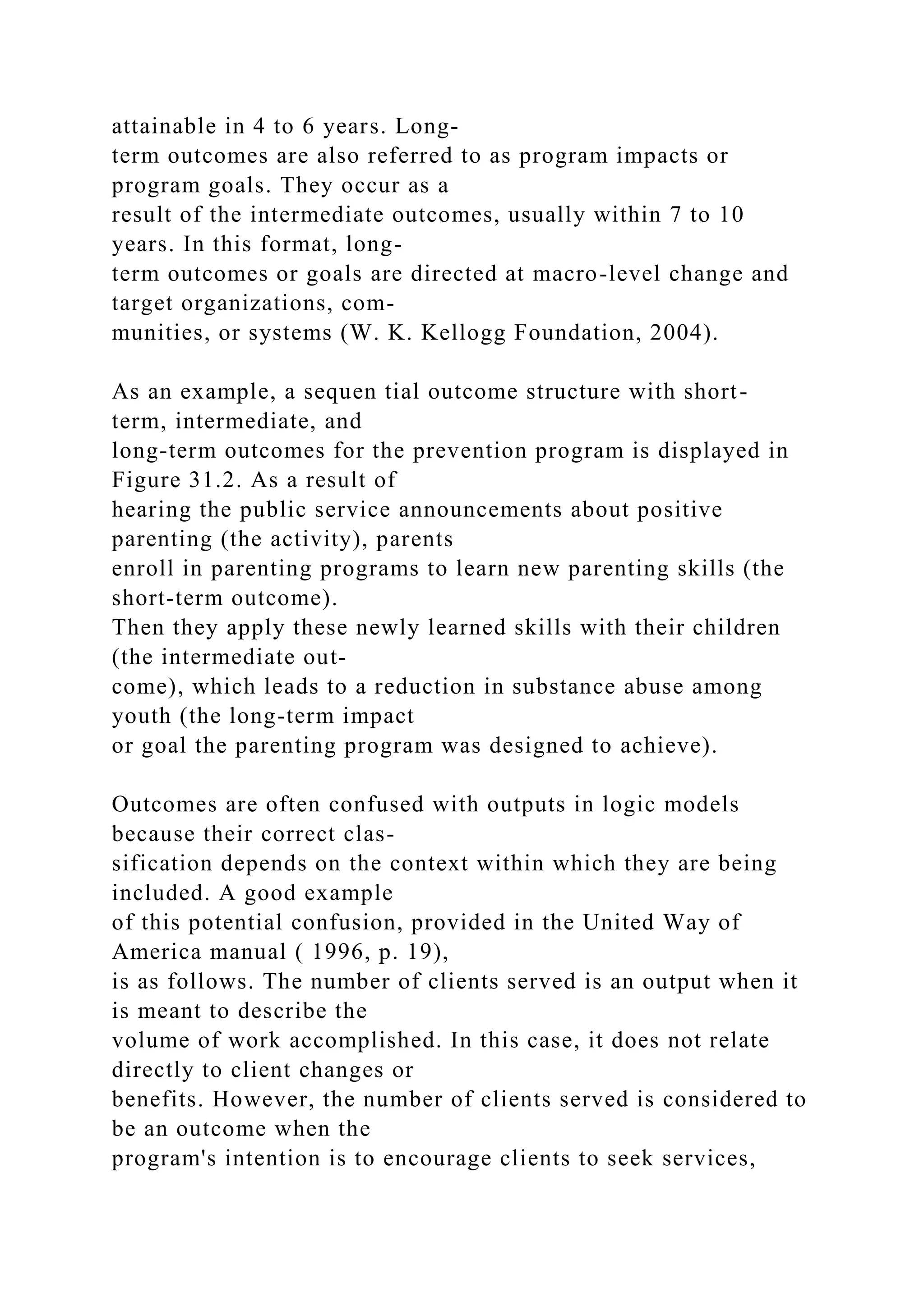 attainable in 4 to 6 years. Long-
term outcomes are also referred to as program impacts or
program goals. They occur as a
result of the intermediate outcomes, usually within 7 to 10
years. In this format, long-
term outcomes or goals are directed at macro-level change and
target organizations, com-
munities, or systems (W. K. Kellogg Foundation, 2004).
As an example, a sequen tial outcome structure with short-
term, intermediate, and
long-term outcomes for the prevention program is displayed in
Figure 31.2. As a result of
hearing the public service announcements about positive
parenting (the activity), parents
enroll in parenting programs to learn new parenting skills (the
short-term outcome).
Then they apply these newly learned skills with their children
(the intermediate out-
come), which leads to a reduction in substance abuse among
youth (the long-term impact
or goal the parenting program was designed to achieve).
Outcomes are often confused with outputs in logic models
because their correct clas-
sification depends on the context within which they are being
included. A good example
of this potential confusion, provided in the United Way of
America manual ( 1996, p. 19),
is as follows. The number of clients served is an output when it
is meant to describe the
volume of work accomplished. In this case, it does not relate
directly to client changes or
benefits. However, the number of clients served is considered to
be an outcome when the
program's intention is to encourage clients to seek services,
 