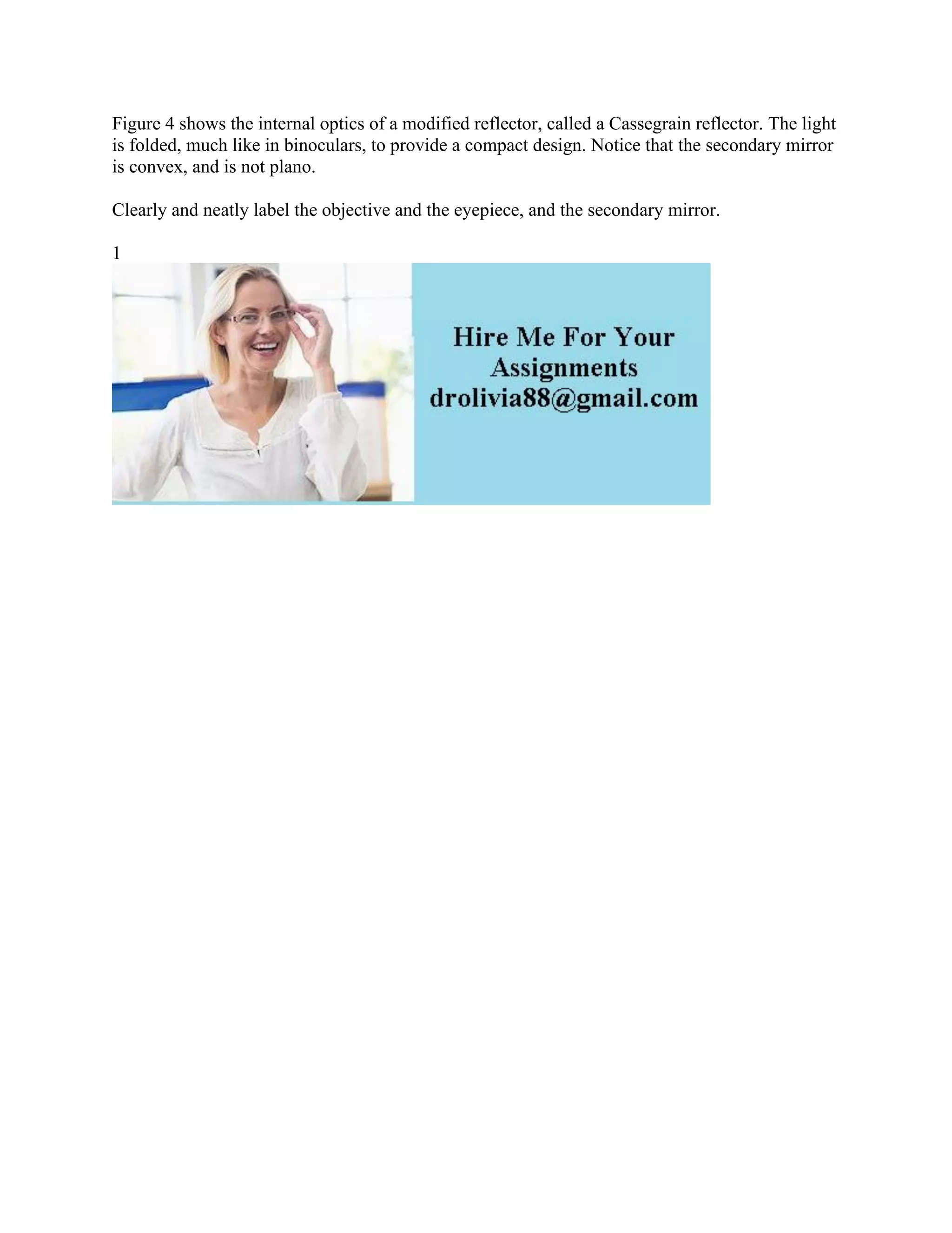 Figure 4 shows the internal optics of a modified reflector, called a Cassegrain reflector. The light
is folded, much like in binoculars, to provide a compact design. Notice that the secondary mirror
is convex, and is not plano.
Clearly and neatly label the objective and the eyepiece, and the secondary mirror.
1