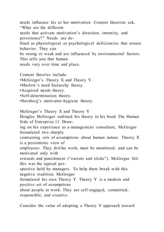 needs influence his or her motivation. Content theorists ask,
“What are the different
needs that activate motivation’s direction, intensity, and
persistence?” Needs  are de-
fined as physiological or psychological deficiencies that arouse
behavior. They can
be strong or weak and are influenced by environmental factors.
This tells you that human
needs vary over time and place.
Content theories include:
•McGregor’s Theory X and Theory Y.
•Maslow’s need hierarchy theory.
•Acquired needs theory.
•Self-determination theory.
•Herzberg’s motivator-hygiene theory.
McGregor’s Theory X and Theory Y
Douglas McGregor outlined his theory in his book The Human
Side of Enterprise.11 Draw-
ing on his experience as a management consultant, McGregor
formulated two sharply
contrasting sets of assumptions about human nature. Theory X 
is a pessimistic view of
employees: They dislike work, must be monitored, and can be
motivated only with
rewards and punishment (“carrots and sticks”). McGregor felt
this was the typical per-
spective held by managers. To help them break with this
negative tradition, McGregor
formulated his own Theory Y. Theory Y  is a modern and
positive set of assumptions
about people at work: They are self-engaged, committed,
responsible, and creative.
Consider the value of adopting a Theory Y approach toward
 