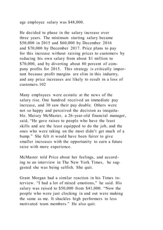 age employee salary was $48,000.
He decided to phase in the salary increase over
three years. The minimum starting salary became
$50,000 in 2015 and $60,000 by December 2016
and $70,000 by December 2017. Price plans to pay
for this increase without raising prices to customers by
reducing his own salary from about $1 million to
$70,000, and by diverting about 80 percent of com-
pany profits for 2015. This strategy is critically impor-
tant because profit margins are slim in this industry,
and any price increases are likely to result in a loss of
customers.102
Many employees were ecstatic at the news of the
salary rise. One hundred received an immediate pay
increase, and 30 saw their pay double. Others were
not so happy and perceived the decision as inequita-
ble. Maisey McMaster, a 26-year-old financial manager,
said, “He gave raises to people who have the least
skills and are the least equipped to do the job, and the
ones who were taking on the most didn’t get much of a
bump.” She felt it would have been fairer to give
smaller increases with the opportunity to earn a future
raise with more experience.
McMaster told Price about her feelings, and accord-
ing to an interview in The New York Times, he sug-
gested she was being selfish. She quit.
Grant Morgan had a similar reaction in his Times in-
terview. “I had a lot of mixed emotions,” he said. His
salary was raised to $50,000 from $41,000. “Now the
people who were just clocking in and out were making
the same as me. It shackles high performers to less
motivated team members.” He also quit.
 