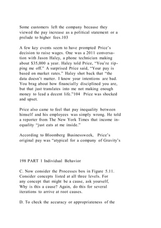 Some customers left the company because they
viewed the pay increase as a political statement or a
prelude to higher fees.103
A few key events seem to have prompted Price’s
decision to raise wages. One was a 2011 conversa-
tion with Jason Haley, a phone technician making
about $35,000 a year. Haley told Price, “You’re rip-
ping me off.” A surprised Price said, “Your pay is
based on market rates.” Haley shot back that “the
data doesn’t matter. I know your intentions are bad.
You brag about how financially disciplined you are,
but that just translates into me not making enough
money to lead a decent life.”104 Price was shocked
and upset.
Price also came to feel that pay inequality between
himself and his employees was simply wrong. He told
a reporter from The New York Times that income in-
equality “just eats at me inside.”
According to Bloomberg Businessweek, Price’s
original pay was “atypical for a company of Gravity’s
198 PART 1 Individual Behavior
C. Now consider the Processes box in Figure 5.11.
Consider concepts listed at all three levels. For
any concept that might be a cause, ask yourself,
Why is this a cause? Again, do this for several
iterations to arrive at root causes.
D. To check the accuracy or appropriateness of the
 