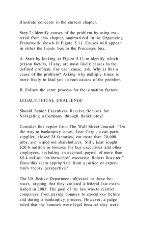 illustrate concepts in the current chapter.
Step 2: Identify causes of the problem by using ma-
terial from this chapter, summarized in the Organizing
Framework shown in Figure 5.11. Causes will appear
in either the Inputs box or the Processes box.
A. Start by looking at Figure 5.11 to identify which
person factors, if any, are most likely causes to the
defined problem. For each cause, ask, Why is this a
cause of the problem? Asking why multiple times is
more likely to lead you to root causes of the problem.
B. Follow the same process for the situation factors.
LEGAL/ETHICAL CHALLENGE
Should Senior Executives Receive Bonuses for
Navigating a Company through Bankruptcy?
Consider this report from The Wall Street Journal: “On
the way to bankruptcy court, Lear Corp., a car-parts
supplier, closed 28 factories, cut more than 20,000
jobs, and wiped out shareholders. Still, Lear sought
$20.6 million in bonuses for key executives and other
employees, including an eventual payout of more than
$5.4 million for then-chief executive Robert Rossiter.”
Does this seem appropriate from a justice or expec-
tancy theory perspective?
The US Justice Department objected to these bo-
nuses, arguing that they violated a federal law estab-
lished in 2005. The goal of the law was to restrict
companies from paying bonuses to executives before
and during a bankruptcy process. However, a judge
ruled that the bonuses were legal because they were
 
