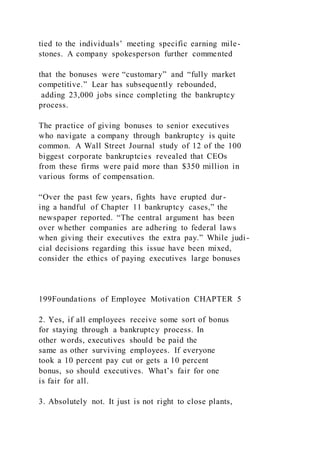 tied to the individuals’ meeting specific earning mile-
stones. A company spokesperson further commented
that the bonuses were “customary” and “fully market
competitive.” Lear has subsequently rebounded,
adding 23,000 jobs since completing the bankruptcy
process.
The practice of giving bonuses to senior executives
who navigate a company through bankruptcy is quite
common. A Wall Street Journal study of 12 of the 100
biggest corporate bankruptcies revealed that CEOs
from these firms were paid more than $350 million in
various forms of compensation.
“Over the past few years, fights have erupted dur-
ing a handful of Chapter 11 bankruptcy cases,” the
newspaper reported. “The central argument has been
over whether companies are adhering to federal laws
when giving their executives the extra pay.” While judi-
cial decisions regarding this issue have been mixed,
consider the ethics of paying executives large bonuses
199Foundations of Employee Motivation CHAPTER 5
2. Yes, if all employees receive some sort of bonus
for staying through a bankruptcy process. In
other words, executives should be paid the
same as other surviving employees. If everyone
took a 10 percent pay cut or gets a 10 percent
bonus, so should executives. What’s fair for one
is fair for all.
3. Absolutely not. It just is not right to close plants,
 