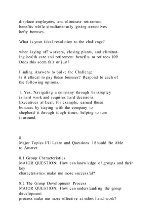 displace employees, and eliminate retirement
benefits while simultaneously giving executives
hefty bonuses.
What is your ideal resolution to the challenge?
when laying off workers, closing plants, and eliminat-
ing health care and retirement benefits to retirees.109
Does this seem fair or just?
Finding Answers to Solve the Challenge
Is it ethical to pay these bonuses? Respond to each of
the following options.
1. Yes. Navigating a company through bankruptcy
is hard work and requires hard decisions.
Executives at Lear, for example, earned those
bonuses by staying with the company to
shepherd it through tough times, helping to turn
it around.
8
Major Topics I’ll Learn and Questions I Should Be Able
to Answer
8.1 Group Characteristics
MAJOR QUESTION: How can knowledge of groups and their
key
characteristics make me more successful?
8.2 The Group Development Process
MAJOR QUESTION: How can understandi ng the group
development
process make me more effective at school and work?
 