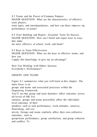 8.3 Teams and the Power of Common Purpose
MAJOR QUESTION: What are the characteristics of effective
team players,
team types, and interdependence, and how can these improve my
performance in teams?
8.4 Trust Building and Repair—Essential Tools for Success
MAJOR QUESTION: How can I build and repair trust in ways
that make
me more effective at school, work, and home?
8.5 Keys to Team Effectiveness
MAJOR QUESTION: What are the keys to effective teams, and
how can
I apply this knowledge to give me an advantage?
How Can Working with Others Increase
Everybody’s Performance?
GROUPS AND TEAMS
Figure 8.1 summarizes what you will learn in this chapter. The
main focus is on
groups and teams and associated processes within the
Organizing Framework.
You’ll see that group and team dynamics affect outcomes across
all levels of OB. For
instance, groups and teams powerfully affect the individual -
level outcomes of their
members such as task performance, work attitudes, turnover,
flourishing, and cre-
ativity. Groups and teams similarly affect their own collective
outcomes, such as
group/team performance, group satisfaction, and group cohesion
and conflict. Fi-
 