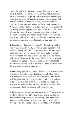 tween formal and informal groups, because the two
have different functions, roles, norms, and dynamics.
Next we describe the group and team development pro-
cess, and then we differentiate groups from teams and
explore important team concepts, such as different
types of teams and the nature of their interdependence.
A number of key team characteristics also are explored,
including team competencies and teamwork. The value
of trust is covered next, because trust is a critical
element for group and team functioning. We close by
exploring facilitators for team effectiveness—common
purpose, composition, collaboration, and rewards.
4. Boundaries: Boundaries identify the values, such as
timely and quality work, to which team members will
commit. Many effective teams also describe the legiti-
mate activities of the team, which are details about
what the team will and will not do and what members
will and will not do in the name of the team. It also is
important to agree to and describe the key stakehold-
ers affected by the team’s activities. This clarifies who
the team does and does not serve.
5. Operating guidelines: Describe the team structure and
processes, including how leadership and other roles
will function, how decisions will be made, how work
will be allocated, and how members will communicate
with each other and with those outside the team. It
also can be very helpful to describe how conflict will
be managed, both processes and consequences.
6. Performance norms and consequences: Team research-
ers have shown that effective teams often outline the
performance expectations, including: how team and
member performance will be assessed; how members
are expected to interact with each other; how dysfunc-
 