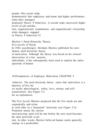 people. One recent study
demonstrated that employees and teams had higher performance
when their managers
displayed Theory Y behaviors. A second study uncovered higher
levels of job satisfac-
tion, organizational commitment, and organizational citizenship
when managers engaged
in Theory Y behaviors.12
Maslow’s Need Hierarchy Theory:
Five Levels of Needs
In 1943, psychologist Abraham Maslow published his now-
famous need hierarchy theory
of motivation. Although the theory was based on his clinical
observation of a few neurotic
individuals, it has subsequently been used to explain the entire
spectrum of human
165Foundations of Employee Motivation CHAPTER 5
behavior. The need hierarchy theory  states that motivation is a
function of five ba-
sic needs: physiological, safety, love, esteem, and self-
actualization. See Figure 5.2
for an explanation.
The Five Levels Maslow proposed that the five needs are met
sequentially and relate
to each other in a “prepotent” hierarchy (see Figure 5.2).
Prepotent means the current
most-pressing need will be met before the next need becomes
the most powerful or po-
tent. In other words, Maslow believed human needs generally
emerge in a predictable
 