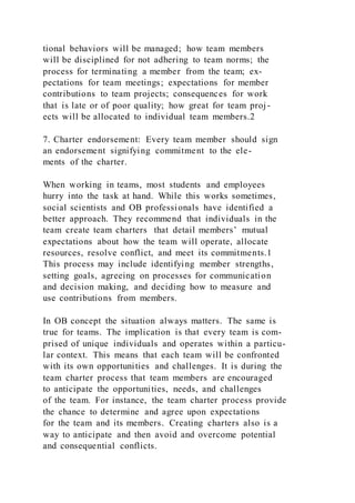 tional behaviors will be managed; how team members
will be disciplined for not adhering to team norms; the
process for terminating a member from the team; ex-
pectations for team meetings; expectations for member
contributions to team projects; consequences for work
that is late or of poor quality; how great for team proj -
ects will be allocated to individual team members.2
7. Charter endorsement: Every team member should sign
an endorsement signifying commitment to the ele-
ments of the charter.
When working in teams, most students and employees
hurry into the task at hand. While this works sometimes,
social scientists and OB professionals have identified a
better approach. They recommend that individuals in the
team create team charters  that detail members’ mutual
expectations about how the team will operate, allocate
resources, resolve conflict, and meet its commitments.1
This process may include identifying member strengths,
setting goals, agreeing on processes for communication
and decision making, and deciding how to measure and
use contributions from members.
In OB concept the situation always matters. The same is
true for teams. The implication is that every team is com-
prised of unique individuals and operates within a particu-
lar context. This means that each team will be confronted
with its own opportunities and challenges. It is during the
team charter process that team members are encouraged
to anticipate the opportunities, needs, and challenges
of the team. For instance, the team charter process provide
the chance to determine and agree upon expectations
for the team and its members. Creating charters also is a
way to anticipate and then avoid and overcome potential
and consequential conflicts.
 