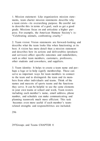1. Mission statement: Like organization mission state-
ments, team charter mission statements describe why
a team exists—its overarching purpose. Be careful not
to describe this in terms of a goal, such as get a good
grade. Missions focus on and articulate a higher pur-
pose. For example, the American Humane Society’s is:
“Celebrating animals, confronting cruelty.”
2. Team vision: Vision statements are forward-looking and
describe what the team looks like when functioning at its
best. A vision has more detail than a mission statement
and describes how its actions and deliverables (products
and services) affect specific outcomes and stakeholders,
such as other team members, customers, professors,
other students and coworkers, and suppliers.
3. Team identity: It helps to create a team name and per-
haps a logo or to help signify membership. These can
serve as important ways for team members to connect
to the team and to distinguish the team and its mem-
bers from other individuals and teams. Think of the
names and mascots of sports teams and the functions
they serve. It can be helpful to use the same elements
in your own teams at school and work. Team rosters
including each member’s name, email address, phone
number, and schedule can make communicating and
planning teamwork much more efficient. This task
becomes even more useful if each member’s team-
related strengths and responsibilities are included.
296
297Groups and Teams CHAPTER 8
 