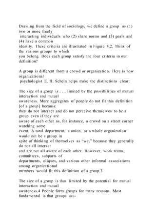 Drawing from the field of sociology, we define a group  as (1)
two or more freely
interacting individuals who (2) share norms and (3) goals and
(4) have a common
identity. These criteria are illustrated in Figure 8.2. Think of
the various groups to which
you belong. Does each group satisfy the four criteria in our
definition?
A group is different from a crowd or organization. Here is how
organizational
psychologist E. H. Schein helps make the distinctions clear:
The size of a group is . . . limited by the possibilities of mutual
interaction and mutual
awareness. Mere aggregates of people do not fit this definition
[of a group] because
they do not interact and do not perceive themselves to be a
group even if they are
aware of each other as, for instance, a crowd on a street corner
watching some
event. A total department, a union, or a whole organization
would not be a group in
spite of thinking of themselves as “we,” because they generally
do not all interact
and are not all aware of each other. However, work teams,
committees, subparts of
departments, cliques, and various other informal associations
among organizational
members would fit this definition of a group.3
The size of a group is thus limited by the potential for mutual
interaction and mutual
awareness.4 People form groups for many reasons. Most
fundamental is that groups usu-
 