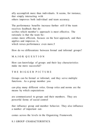 ally accomplish more than individuals. It seems, for instance,
that simply interacting with
others improves both individual and team accuracy.
The performance benefits increase further still if the team
receives feedback that de-
scribes which member’s approach is most effective. The
rationale is that the team be-
comes more efficient, focuses on the best approach, and then
applies and improves it,
which raises performance even more.5
How do we differentiate between formal and informal groups?
M A J O R Q U E S T I O N
How can knowledge of groups and their key characteristics
make me more successful?
T H E B I G G E R P I C T U R E
Groups can be formal or informal, and they serve multiple
functions. As a group member you
can play many different roles. Group roles and norms are the
means by which expectations
are communicated to groups and their members. They are
powerful forms of social control
that influence group and member behavior. They also influence
a number of important out-
comes across the levels in the Organizing Framework.
8.1 GROUP CHARACTERISTICS
 