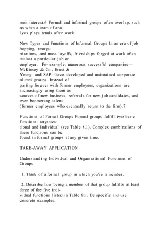 mon interest.6 Formal and informal groups often overlap, such
as when a team of ana-
lysts plays tennis after work.
New Types and Functions of Informal Groups In an era of job
hopping, reorga-
nizations, and mass layoffs, friendships forged at work often
outlast a particular job or
employer. For example, numerous successful companies—
McKinsey & Co., Ernst &
Young, and SAP—have developed and maintained corporate
alumni groups. Instead of
parting forever with former employees, organizations are
increasingly using them as
sources of new business, referrals for new job candidates, and
even boomerang talent
(former employees who eventually return to the firm).7
Functions of Formal Groups Formal groups fulfill two basic
functions: organiza-
tional and individual (see Table 8.1). Complex combinations of
these functions can be
found in formal groups at any given time.
TAKE-AWAY APPLICATION
Understanding Individual and Organizational Functions of
Groups
1. Think of a formal group in which you’re a member.
2. Describe how being a member of that group fulfills at least
three of the five indi-
vidual functions listed in Table 8.1. Be specific and use
concrete examples.
 