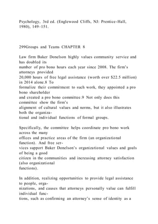 Psychology, 3rd ed. (Englewood Cliffs, NJ: Prentice-Hall,
1980), 149–151.
299Groups and Teams CHAPTER 8
Law firm Baker Donelson highly values community service and
has doubled its
number of pro bono hours each year since 2008. The firm’s
attorneys provided
20,000 hours of free legal assistance (worth over $22.5 million)
in 2014 alone.8 To
formalize their commitment to such work, they appointed a pro
bono shareholder
and created a pro bono committee.9 Not only does this
committee show the firm’s
alignment of cultural values and norms, but it also illustrates
both the organiza-
tional and individual functions of formal groups.
Specifically, the committee helps coordinate pro bono work
across the many
offices and practice areas of the firm (an organizational
function). And free ser-
vices support Baker Donelson’s organizational values and goals
of being a good
citizen in the communities and increasing attorney satisfaction
(also organizational
functions).
In addition, realizing opportunities to provide legal assistance
to people, orga-
nizations, and causes that attorneys personally value can fulfill
individual func-
tions, such as confirming an attorney’s sense of identity as a
 