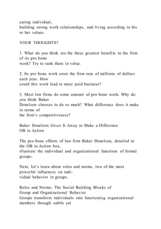 caring individual,
building strong work relationships, and living according to his
or her values.
YOUR THOUGHTS?
1. What do you think are the three greatest benefits to the firm
of its pro bono
work? Try to rank them in value.
2. Its pro bono work costs the firm tens of millions of dollars
each year. How
could this work lead to more paid business?
3. Most law firms do some amount of pro bono work. Why do
you think Baker
Donelson chooses to do so much? What difference does it make
in terms of
the firm’s competitiveness?
Baker Donelson Gives It Away to Make a Difference
OB in Action
The pro bono efforts of law firm Baker Donelson, detailed in
the OB in Action box,
illustrate the individual and organizational functions of formal
groups.
Next, let’s learn about roles and norms, two of the most
powerful influences on indi-
vidual behavior in groups.
Roles and Norms: The Social Building Blocks of
Group and Organizational Behavior
Groups transform individuals into functioning organizational
members through subtle yet
 