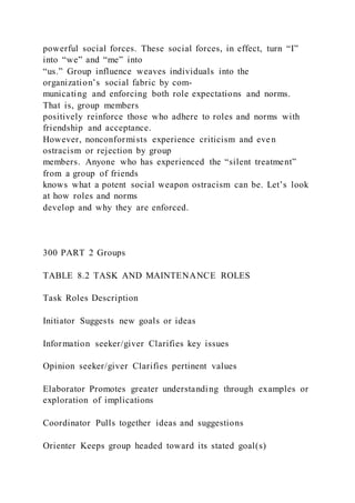 powerful social forces. These social forces, in effect, turn “I”
into “we” and “me” into
“us.” Group influence weaves individuals into the
organization’s social fabric by com-
municating and enforcing both role expectations and norms.
That is, group members
positively reinforce those who adhere to roles and norms with
friendship and acceptance.
However, nonconformists experience criticism and even
ostracism or rejection by group
members. Anyone who has experienced the “silent treatment”
from a group of friends
knows what a potent social weapon ostracism can be. Let’s look
at how roles and norms
develop and why they are enforced.
300 PART 2 Groups
TABLE 8.2 TASK AND MAINTENANCE ROLES
Task Roles Description
Initiator Suggests new goals or ideas
Information seeker/giver Clarifies key issues
Opinion seeker/giver Clarifies pertinent values
Elaborator Promotes greater understanding through examples or
exploration of implications
Coordinator Pulls together ideas and suggestions
Orienter Keeps group headed toward its stated goal(s)
 