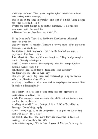 stair-step fashion. Thus when physiological needs have been
met, safety needs emerge,
and so on up the need hierarchy, one step at a time. Once a need
has been satisfied, it ac-
tivates the next higher need in the hierarchy. This process
continues until the need for
self-actualization has been activated.13
Using Maslow’s Theory to Motivate Employees Although
research does not
clearly support its details, Maslow’s theory does offer practical
lessons. It reminds us,
for instance, that employees have needs beyond earning a
paycheck. The hotel chain
J.W. Marriott offers health care benefits, filling a physiological
need, if hourly employees
work 30 hours a week. The company also has companywide
awards events, flexible
scheduling, and steep travel discounts. The company’s
headquarters includes a gym, dry
cleaner, gift store, day care, and preferred parking for hybrid
vehicles. Marriott also offers
an array of wellness initiatives and an employee assistance line
in multiple languages.14
This theory tells us that a “one style fits all” approach to
motivation is unlikely to
work. For example, studies show that different motivators are
needed for employees
working at small firms. George Athan, CEO of MindStorm
Strategic Consulting, aptly
noted, “People go to small companies to be part of something
that will grow. They like
the flexibility, too. The more they are involved in decision
making, the more they feel it’s
their mini-company.”15 A final lesson of Maslow’s theory is
 