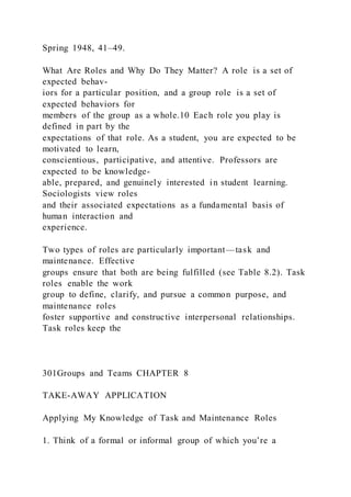 Spring 1948, 41–49.
What Are Roles and Why Do They Matter? A role  is a set of
expected behav-
iors for a particular position, and a group role  is a set of
expected behaviors for
members of the group as a whole.10 Each role you play is
defined in part by the
expectations of that role. As a student, you are expected to be
motivated to learn,
conscientious, participative, and attentive. Professors are
expected to be knowledge-
able, prepared, and genuinely interested in student learning.
Sociologists view roles
and their associated expectations as a fundamental basis of
human interaction and
experience.
Two types of roles are particularly important—task and
maintenance. Effective
groups ensure that both are being fulfilled (see Table 8.2). Task
roles  enable the work
group to define, clarify, and pursue a common purpose, and
maintenance roles 
foster supportive and constructive interpersonal relationships.
Task roles keep the
301Groups and Teams CHAPTER 8
TAKE-AWAY APPLICATION
Applying My Knowledge of Task and Maintenance Roles
1. Think of a formal or informal group of which you’re a
 