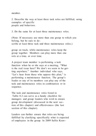 member.
2. Describe the way at least three task roles are fulfilled, using
examples of specific
people and behaviors.
3. Do the same for at least three maintenance roles.
(Note: If necessary use more than one group to which you
belong, but be sure to de-
scribe at least three task and three maintenance roles.)
group on track, while maintenance roles keep the
group together. Members can play more than one
role at a time, or over time.
A project team member is performing a task
function when he or she says at a meeting, “What
is the real issue here? We don’t we seem to be get-
ting anywhere.” Another individual who says,
“Let’s hear from those who oppose this plan,” is
performing a maintenance function. The group’s
leader or any of its members can play any of the
task and maintenance roles in combination or in
sequence.
The task and maintenance roles listed in
Table 8.2 can serve as a handy checklist for
managers and group leaders who wish to ensure
group development (discussed in the next sec-
tion of this chapter) and effectiveness (the last
section of this chapter).
Leaders can further ensure that roles are being
fulfilled by clarifying specifically what is expected
of employees in the group. In 2009 Sallie Kraw-
 