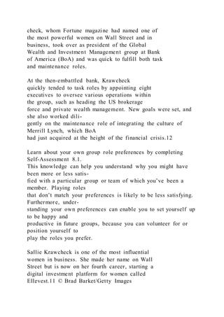 check, whom Fortune magazine had named one of
the most powerful women on Wall Street and in
business, took over as president of the Global
Wealth and Investment Management group at Bank
of America (BoA) and was quick to fulfill both task
and maintenance roles.
At the then-embattled bank, Krawcheck
quickly tended to task roles by appointing eight
executives to oversee various operations within
the group, such as heading the US brokerage
force and private wealth management. New goals were set, and
she also worked dili-
gently on the maintenance role of integrating the culture of
Merrill Lynch, which BoA
had just acquired at the height of the financial crisis.12
Learn about your own group role preferences by completing
Self-Assessment 8.1.
This knowledge can help you understand why you might have
been more or less satis-
fied with a particular group or team of which you’ve been a
member. Playing roles
that don’t match your preferences is likely to be less satisfying.
Furthermore, under-
standing your own preferences can enable you to set yourself up
to be happy and
productive in future groups, because you can volunteer for or
position yourself to
play the roles you prefer.
Sallie Krawcheck is one of the most influential
women in business. She made her name on Wall
Street but is now on her fourth career, starting a
digital investment platform for women called
Ellevest.11 © Brad Barket/Getty Images
 