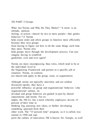 302 PART 2 Groups
What Are Norms and Why Do They Matter? “A norm  is an
attitude, opinion,
feeling, or action—shared by two or more people—that guides
behavior.”13 Norms
help create order and allow groups to function more efficiently
because they save groups
from having to figure out how to do the same things each time
they meet. Norms also
help groups move through the development process. Can you
imagine having to establish
guidelines over and over again?
Norms are more encompassing than roles, which tend to be at
the individual level in
the Organizing Framework and pertain to a specific job or
situation. Norms, in contrast,
are shared and apply to the group, team, or organization.
Although norms are typically unwritten and are seldom
discussed openly, they have a
powerful influence on group and organizational behavior. Like
organizational culture, in-
dividual and group behavior are guided in part by shared
expectations and norms. For ex-
ample, the 3M Co. has a norm whereby employees devote 15
percent of their time to
thinking big, pursuing new ideas, or further developing
something spawned from their
other work. The “15 percent time” program, as it is called, was
started in 1948 and sup-
ports the culture of innovation 3M is known for. Google, as well
 