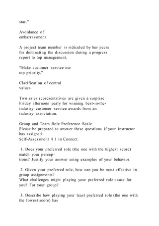 star.”
Avoidance of
embarrassment
A project team member is ridiculed by her peers
for dominating the discussion during a progress
report to top management.
“Make customer service our
top priority.”
Clarification of central
values
Two sales representatives are given a surprise
Friday afternoon party for winning best-in-the-
industry customer service awards from an
industry association.
Group and Team Role Preference Scale
Please be prepared to answer these questions if your instructor
has assigned
Self-Assessment 8.1 in Connect.
1. Does your preferred role (the one with the highest score)
match your percep-
tions? Justify your answer using examples of your behavior.
2. Given your preferred role, how can you be most effective in
group assignments?
What challenges might playing your preferred role cause for
you? For your group?
3. Describe how playing your least preferred role (the one with
the lowest score) has
 