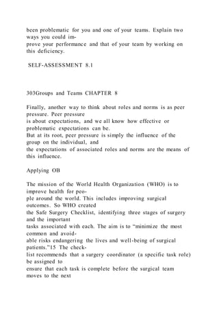 been problematic for you and one of your teams. Explain two
ways you could im-
prove your performance and that of your team by working on
this deficiency.
SELF-ASSESSMENT 8.1
303Groups and Teams CHAPTER 8
Finally, another way to think about roles and norms is as peer
pressure. Peer pressure
is about expectations, and we all know how effective or
problematic expectations can be.
But at its root, peer pressure is simply the influence of the
group on the individual, and
the expectations of associated roles and norms are the means of
this influence.
Applying OB
The mission of the World Health Organization (WHO) is to
improve health for peo-
ple around the world. This includes improving surgical
outcomes. So WHO created
the Safe Surgery Checklist, identifying three stages of surgery
and the important
tasks associated with each. The aim is to “minimize the most
common and avoid-
able risks endangering the lives and well-being of surgical
patients.”15 The check-
list recommends that a surgery coordinator (a specific task role)
be assigned to
ensure that each task is complete before the surgical team
moves to the next
 