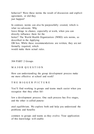 behavior? Were these norms the result of discussion and explicit
agreement, or did they
just happen?
In contrast, norms can also be purposefully created, which is
what we advocate. Why
leave things to chance, especially at work, when you can
directly influence them for the
better? The World Health Organization (WHO) sets norms, as
described in the Applying
OB box. While these recommendations are written, they are not
formally required, which
would make them actual rules.
304 PART 2 Groups
M A J O R Q U E S T I O N
How can understanding the group development process make
me more effective at school and work?
T H E B I G G E R P I C T U R E
You’ll find working in groups and teams much easier when you
recognize that they often fol-
low a development process. One such process has five stages,
and the other is called punctu-
ated equilibrium. We explore both and help you understand the
problems and benefits
common to groups and teams as they evolve. Your application
of this knowledge will enable
 
