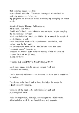 that satisfied needs lose their
motivational potential. Therefore, managers are advised to
motivate employees by devis-
ing programs or practices aimed at satisfying emerging or unmet
needs.
Acquired Needs Theory: Achievement,
Affiliation, and Power
David McClelland, a well-known psychologist, began studying
the relationship between
needs and behavior in the late 1940s. He proposed the acquired
needs theory,  which
states that three needs—for achievement, affiliation, and
power—are the key driv-
ers of employee behavior.16 McClelland used the term
“acquired needs” because he
believes we are not born with our needs; rather we learn or
acquire them as we go about
living our lives.
FIGURE 5.2 MASLOW’S NEED HIERARCHY
Most basic need. Entails having enough food, air,
and water to survive.
Desire for self-fulfillment—to become the best one is capable of
becoming.
The desire to be loved and to love. Includes the needs for
a�ection and belonging.
Consists of the need to be safe from physical and
psychological harm.
Need for reputation, prestige, and recognition from others.
Also includes need for self-confidence and strength.
 