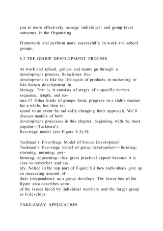 you to more effectively manage individual- and group-level
outcomes in the Organizing
Framework and perform more successfully in work and school
groups.
8.2 THE GROUP DEVELOPMENT PROCESS
At work and school, groups and teams go through a
development process. Sometimes this
development is like the life cycle of products in marketing or
like human development in
biology. That is, it consists of stages of a specific number,
sequence, length, and na-
ture.17 Other kinds of groups form, progress in a stable manner
for a while, but then re-
spond to an event by radically changing their approach. We’ll
discuss models of both
development processes in this chapter, beginning with the most
popular—Tuckman’s
five-stage model (see Figure 8.3).18
Tuckman’s Five-Stage Model of Group Development
Tuckman’s five-stage model of group development—forming,
storming, norming, per-
forming, adjourning—has great practical appeal because it is
easy to remember and ap-
ply. Notice in the top part of Figure 8.3 how individuals give up
an increasing amount of
their independence as a group develops. The lower box of the
figure also describes some
of the issues faced by individual members and the larger group
as it develops.
TAKE-AWAY APPLICATION
 