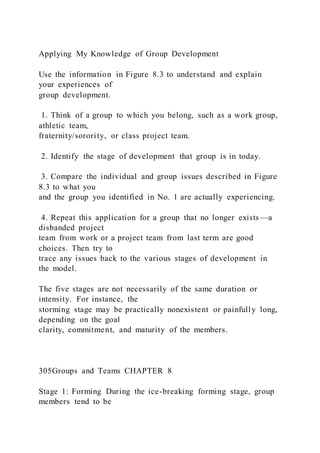 Applying My Knowledge of Group Development
Use the information in Figure 8.3 to understand and explain
your experiences of
group development.
1. Think of a group to which you belong, such as a work group,
athletic team,
fraternity/sorority, or class project team.
2. Identify the stage of development that group is in today.
3. Compare the individual and group issues described in Figure
8.3 to what you
and the group you identified in No. 1 are actually experiencing.
4. Repeat this application for a group that no longer exists—a
disbanded project
team from work or a project team from last term are good
choices. Then try to
trace any issues back to the various stages of development in
the model.
The five stages are not necessarily of the same duration or
intensity. For instance, the
storming stage may be practically nonexistent or painfully long,
depending on the goal
clarity, commitment, and maturity of the members.
305Groups and Teams CHAPTER 8
Stage 1: Forming During the ice-breaking forming stage, group
members tend to be
 