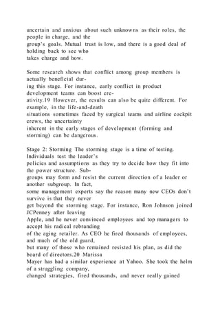 uncertain and anxious about such unknowns as their roles, the
people in charge, and the
group’s goals. Mutual trust is low, and there is a good deal of
holding back to see who
takes charge and how.
Some research shows that conflict among group members is
actually beneficial dur-
ing this stage. For instance, early conflict in product
development teams can boost cre-
ativity.19 However, the results can also be quite different. For
example, in the life-and-death
situations sometimes faced by surgical teams and airline cockpit
crews, the uncertainty
inherent in the early stages of development (forming and
storming) can be dangerous.
Stage 2: Storming The storming stage is a time of testing.
Individuals test the leader’s
policies and assumptions as they try to decide how they fit into
the power structure. Sub-
groups may form and resist the current direction of a leader or
another subgroup. In fact,
some management experts say the reason many new CEOs don’t
survive is that they never
get beyond the storming stage. For instance, Ron Johnson joined
JCPenney after leaving
Apple, and he never convinced employees and top managers to
accept his radical rebranding
of the aging retailer. As CEO he fired thousands of employees,
and much of the old guard,
but many of those who remained resisted his plan, as did the
board of directors.20 Marissa
Mayer has had a similar experience at Yahoo. She took the helm
of a struggling company,
changed strategies, fired thousands, and never really gained
 