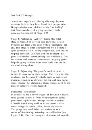 306 PART 2 Groups
sometimes experienced during this stage because
members believe they have found their proper roles.
Group cohesiveness,  defined as the “we feeling”
that binds members of a group together, is the
principal by-product of Stage 3.22
Stage 4: Performing Activity during this vital
stage is focused on solving task problems, as con-
tributors get their work done without hampering oth-
ers. This stage is often characterized by a climate of
open communication, strong cooperation, and lots of
helping behavior. Conflicts and job boundary dis-
putes are handled constructively and efficiently. Co-
hesiveness and personal commitment to group goals
help the group achieve more than could any one in-
dividual acting alone.
Stage 5: Adjourning The group’s work is done; it
is time to move on to other things. The return to inde-
pendence can be eased by rituals such as parties and
award ceremonies celebrating the end and new begin-
nings. During the adjourning stage, leaders need to em-
phasize valuable lessons learned.
Punctuated Equilibrium
In contrast to the discrete stages of Tuckman’s model,
some groups follow a form of development called
punctuated equilibrium.  Groups establish periods
of stable functioning until an event causes a dra-
matic change in norms, roles, and/or objectives.
The group then establishes and maintains new
norms of functioning, returning to equilibrium (see
Figure 8.4). Extreme examples of punctuated equilib-
 
