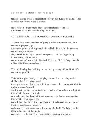 discussion of critical teamwork compe-
tencies, along with a description of various types of teams. This
section concludes with a discus-
sion of team interdependence, a characteristic that is
fundamental to the functioning of teams.
8.3 TEAMS AND THE POWER OF COMMON PURPOSE
A team  is a small number of people who are committed to a
common purpose, per-
formance goals, and approach for which they hold themselves
collectively account-
able. Besides being a central component of the Organizing
Framework, teams are a
cornerstone of work life. General Electric CEO Jeffrey Immel t
offers this blunt overview:
You lead today by building teams and placing others first. It’s
not about you.23
This means practically all employees need to develop their
skills related to being good
team players and building effective teams. It also means that in
today’s team-focused
work environment, organizations need leaders who are adept at
teamwork themselves and
can cultivate the level of trust necessary to foster constructive
teamwork. Employees re-
ported that the three traits of their most admired bosses were
trust in employees, honesty/
authenticity, and great team-building skills.24 To help you be
more effective in the team
context, let’s begin by differentiating groups and teams.
 