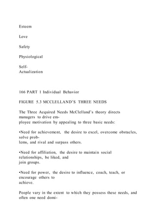 Esteem
Love
Safety
Physiological
Self-
Actualization
166 PART 1 Individual Behavior
FIGURE 5.3 MCCLELLAND’S THREE NEEDS
The Three Acquired Needs McClelland’s theory directs
managers to drive em-
ployee motivation by appealing to three basic needs:
•Need for achievement,  the desire to excel, overcome obstacles,
solve prob-
lems, and rival and surpass others.
•Need for affiliation,  the desire to maintain social
relationships, be liked, and
join groups.
•Need for power,  the desire to influence, coach, teach, or
encourage others to
achieve.
People vary in the extent to which they possess these needs, and
often one need domi-
 