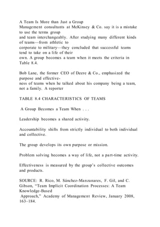 A Team Is More than Just a Group
Management consultants at McKinsey & Co. say it is a mistake
to use the terms group
and team interchangeably. After studying many different kinds
of teams—from athletic to
corporate to military—they concluded that successful teams
tend to take on a life of their
own. A group becomes a team when it meets the criteria in
Table 8.4.
Bob Lane, the former CEO of Deere & Co., emphasized the
purpose and effective-
ness of teams when he talked about his company being a team,
not a family. A reporter
TABLE 8.4 CHARACTERISTICS OF TEAMS
A Group Becomes a Team When . . .
Leadership becomes a shared activity.
Accountability shifts from strictly individual to both individual
and collective.
The group develops its own purpose or mission.
Problem solving becomes a way of life, not a part-time activity.
Effectiveness is measured by the group’s collective outcomes
and products.
SOURCE: R. Rico, M. Sánchez-Manzanares, F. Gil, and C.
Gibson, “Team Implicit Coordination Processes: A Team
Knowledge-Based
Approach,” Academy of Management Review, January 2008,
163–184.
 