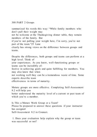 308 PART 2 Groups
summarized his words this way: “While family members who
don’t pull their weight may
not be welcome at the Thanksgiving dinner table, they remain
members of the family. But
if you’re not pulling your weight here, I’m sorry, you’re not
part of the team.”25 Lane
clearly has strong views on the difference between groups and
teams.
Despite the differences, both groups and teams can perform at a
high level. Think of
your experiences. As you know, well-functioning groups or
teams can be incredibly ef-
fective in achieving goals and quite fulfilling for members. You
may also know that when
not working well they can be a tremendous waste of time. Some
experts describe team
effectiveness in terms of maturity.
Mature groups are more effective. Completing Self-Assessment
8.2 will help you
better understand the maturity level of a current or past team of
which you’re a member.
Is This a Mature Work Group or a Team?
Please be prepared to answer these questions if your instructor
has assigned
Self-Assessment 8.2 in Connect.
1. Does your evaluation help explain why the group or team
was successful or not?
 