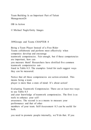 Team Building Is an Important Part of Talent
Management26
OB in Action
© Michael Nagle/Getty Images
309Groups and Teams CHAPTER 8
Being a Team Player Instead of a Free Rider
Teams collaborate and perform most effectively when
companies develop and encourage
teamwork competencies. Fair enough, but if these competencies
are important, how can
you measure them? Researchers have distilled five common
teamwork competencies out-
lined in Table 8.5. The examples listed for each suggest ways
they can be measured.
Notice that all these competencies are action-oriented. This
means being a team
player is more than a state of mind: It’s about action!
Evaluating Teamwork Competencies There are at least two ways
to use Table 8.5
and your knowledge of teamwork competencies. The first is as
tools to enhance your self-
awareness. The second is as a means to measure your
performance and that of other
members of your team. Self-Assessment 8.3 can be useful for
both.
you need to promote people internally, we’ll do that. If you
 