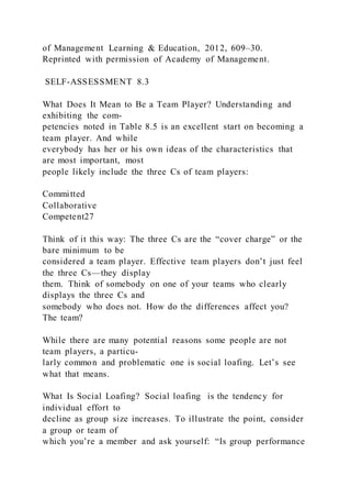 of Management Learning & Education, 2012, 609–30.
Reprinted with permission of Academy of Management.
SELF-ASSESSMENT 8.3
What Does It Mean to Be a Team Player? Understanding and
exhibiting the com-
petencies noted in Table 8.5 is an excellent start on becoming a
team player. And while
everybody has her or his own ideas of the characteristics that
are most important, most
people likely include the three Cs of team players:
Committed
Collaborative
Competent27
Think of it this way: The three Cs are the “cover charge” or the
bare minimum to be
considered a team player. Effective team players don’t just feel
the three Cs—they display
them. Think of somebody on one of your teams who clearly
displays the three Cs and
somebody who does not. How do the differences affect you?
The team?
While there are many potential reasons some people are not
team players, a particu-
larly common and problematic one is social loafing. Let’s see
what that means.
What Is Social Loafing? Social loafing  is the tendency for
individual effort to
decline as group size increases. To illustrate the point, consider
a group or team of
which you’re a member and ask yourself: “Is group performance
 