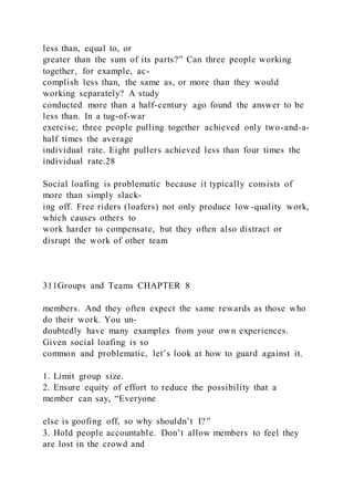 less than, equal to, or
greater than the sum of its parts?” Can three people working
together, for example, ac-
complish less than, the same as, or more than they would
working separately? A study
conducted more than a half-century ago found the answer to be
less than. In a tug-of-war
exercise, three people pulling together achieved only two-and-a-
half times the average
individual rate. Eight pullers achieved less than four times the
individual rate.28
Social loafing is problematic because it typically consists of
more than simply slack-
ing off. Free riders (loafers) not only produce low -quality work,
which causes others to
work harder to compensate, but they often also distract or
disrupt the work of other team
311Groups and Teams CHAPTER 8
members. And they often expect the same rewards as those who
do their work. You un-
doubtedly have many examples from your own experiences.
Given social loafing is so
common and problematic, let’s look at how to guard against it.
1. Limit group size.
2. Ensure equity of effort to reduce the possibility that a
member can say, “Everyone
else is goofing off, so why shouldn’t I?”
3. Hold people accountable. Don’t allow members to feel they
are lost in the crowd and
 
