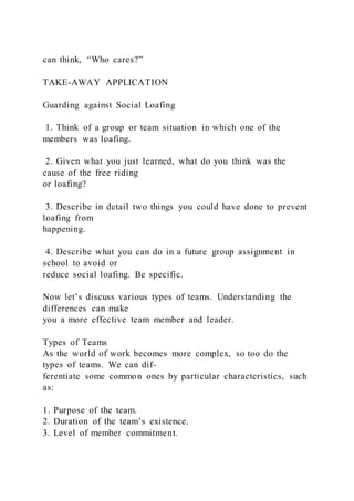can think, “Who cares?”
TAKE-AWAY APPLICATION
Guarding against Social Loafing
1. Think of a group or team situation in which one of the
members was loafing.
2. Given what you just learned, what do you think was the
cause of the free riding
or loafing?
3. Describe in detail two things you could have done to prevent
loafing from
happening.
4. Describe what you can do in a future group assignment in
school to avoid or
reduce social loafing. Be specific.
Now let’s discuss various types of teams. Understanding the
differences can make
you a more effective team member and leader.
Types of Teams
As the world of work becomes more complex, so too do the
types of teams. We can dif-
ferentiate some common ones by particular characteristics, such
as:
1. Purpose of the team.
2. Duration of the team’s existence.
3. Level of member commitment.
 