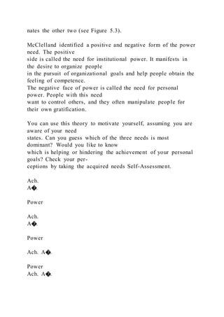 nates the other two (see Figure 5.3).
McClelland identified a positive and negative form of the power
need. The positive
side is called the need for institutional power. It manifests in
the desire to organize people
in the pursuit of organizational goals and help people obtain the
feeling of competence.
The negative face of power is called the need for personal
power. People with this need
want to control others, and they often manipulate people for
their own gratification.
You can use this theory to motivate yourself, assuming you are
aware of your need
states. Can you guess which of the three needs is most
dominant? Would you like to know
which is helping or hindering the achievement of your personal
goals? Check your per-
ceptions by taking the acquired needs Self-Assessment.
Ach.
A�.
Power
Ach.
A�.
Power
Ach. A�.
Power
Ach. A�.
 