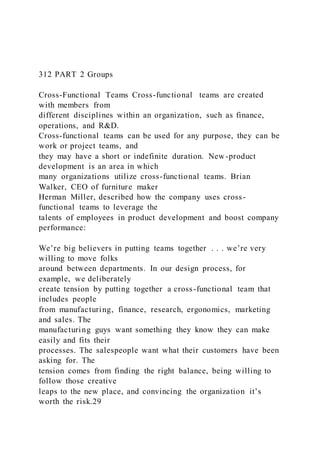 312 PART 2 Groups
Cross-Functional Teams Cross-functional  teams are created
with members from
different disciplines within an organization, such as finance,
operations, and R&D.
Cross-functional teams can be used for any purpose, they can be
work or project teams, and
they may have a short or indefinite duration. New-product
development is an area in which
many organizations utilize cross-functional teams. Brian
Walker, CEO of furniture maker
Herman Miller, described how the company uses cross-
functional teams to leverage the
talents of employees in product development and boost company
performance:
We’re big believers in putting teams together . . . we’re very
willing to move folks
around between departments. In our design process, for
example, we deliberately
create tension by putting together a cross-functional team that
includes people
from manufacturing, finance, research, ergonomics, marketing
and sales. The
manufacturing guys want something they know they can make
easily and fits their
processes. The salespeople want what their customers have been
asking for. The
tension comes from finding the right balance, being willing to
follow those creative
leaps to the new place, and convincing the organization it’s
worth the risk.29
 